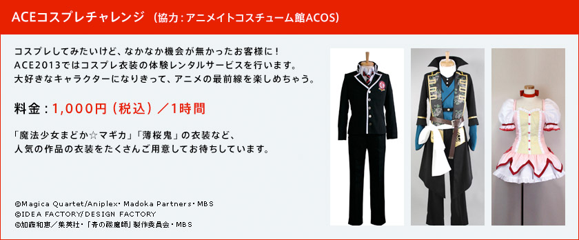 ACEコスプレチャレンジ (協力:アニメイトコスチューム館ACOS) コスプレしてみたいけど、なかなか機会が無かったお客様に!ACE2013ではコスプレ衣装の体験レンタルサービスを行います。大好きなキャラクターになりきって、アニメの最前線を楽しめちゃう。
料金:1,000円(税込)/1時間 「魔法少女まどか☆マギカ」「薄桜鬼」の衣装など、人気の作品の衣装をたくさんご用意してお待ちしています。