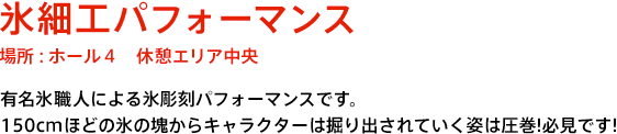氷彫刻パフォーマンス 場所：ホール4 休憩エリア中央 有名氷職人による氷彫刻パフォーマンスです。150cmほどの氷の塊からキャラクターが掘り出されていく姿は圧巻！必見です！