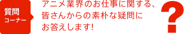アニメ業界のお仕事に関する、皆さんからの素朴な疑問にお答えします！