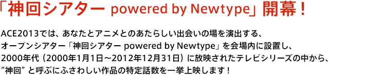 「神回シアター powered by Newtype」開幕！ACE2013では、あなたとアニメとのあたらしい出会いの場を演出する、オープンシアター「神回シアター powered by Newtype」を会場内に設置し、2000年代（2000年1月1日～2012年12月31日）に放映されたテレビシリーズの中から、神回と呼ぶにふさわしい作品の特定話数を一挙上映します！この「神回シアター powered by Newtype」で放映する神回認定すべき作品話数を大募集いたします！