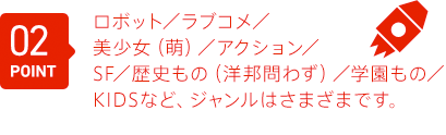 ロボット／ラブコメ／美少女（萌）／アクション／SF／歴史もの（洋邦問わず）／学園もの／KIDS等ジャンルは問いません。