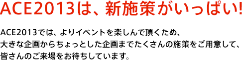 ACE2013は、新施策がいっぱい！ ACE2013では、よりイベントを楽しんで頂くため、大きな企画からちょっとした企画までたくさんの施策をご用意して、皆さんのご来場をお待ちしています。
