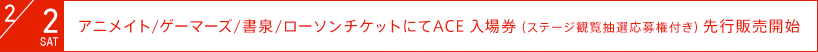 2月2日（土）：アニメイト/ゲーマーズ/書泉/ローソンチケットにてACE入場券（ステージ観覧抽選応募権付き）先行発売開始