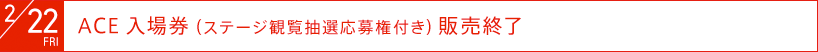 2月22日（金）：ACE入場券（ステージ観覧抽選応募権付き）発売終了